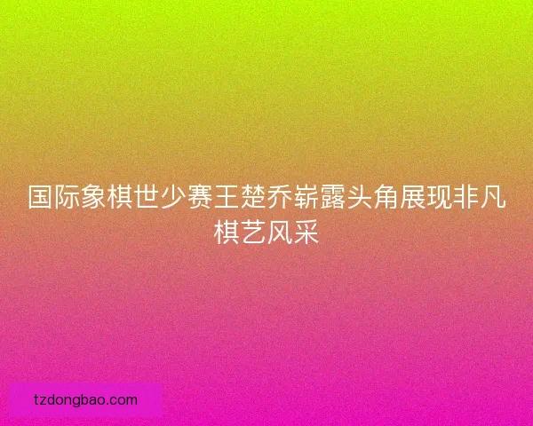 国际象棋世少赛王楚乔崭露头角展现非凡棋艺风采