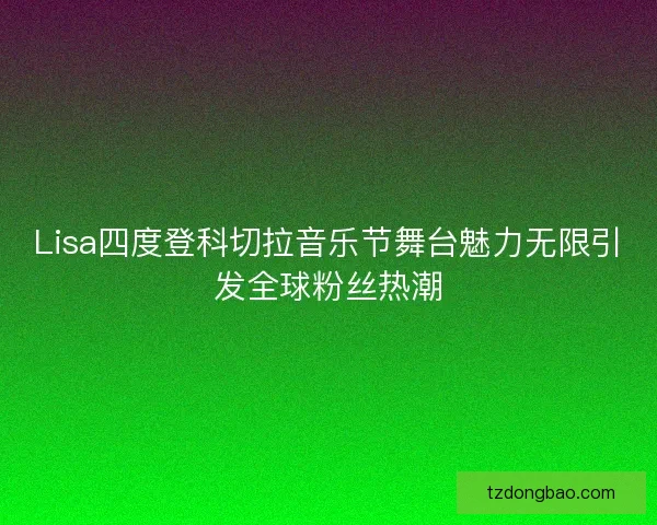 Lisa四度登科切拉音乐节舞台魅力无限引发全球粉丝热潮
